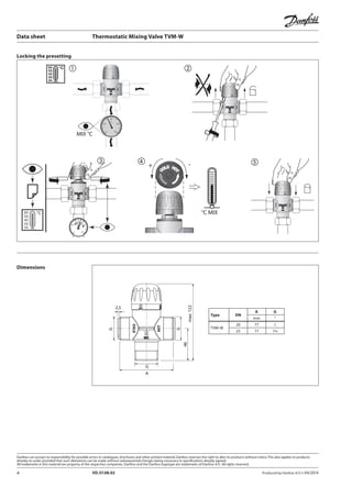 4 VD.57.08.02 Produced by Danfoss A/S © 04/2014
②
⑤+
°C MIX
-④
80
60
40
20
0
MIX °C
60
50
40
30
20
°C ①
80
60
40
20
0
60
50
40
30
20
°C
③
max.122
A
G
46
G
G
2,5
Type DN
A G
mm “
TVM-W
20 77 1
25 77 11/4
Data sheet	 Thermostatic Mixing Valve TVM-W
Locking the presetting
Dimensions
 
