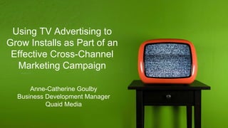 Using TV Advertising to
Grow Installs as Part of an
Effective Cross-Channel
Marketing Campaign
Anne-Catherine Goulby
Business Development Manager
Quaid Media
 