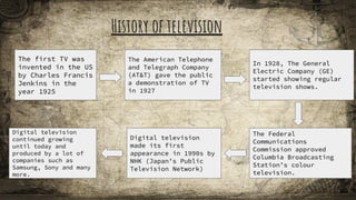 History of television
The first TV was
invented in the US
by Charles Francis
Jenkins in the
year 1925
The American Telephone
and Telegraph Company
(AT&T) gave the public
a demonstration of TV
in 1927
In 1928, The General
Electric Company (GE)
started showing regular
television shows.
The Federal
Communications
Commission approved
Columbia Broadcasting
Station’s colour
television.
Digital television
made its first
appearance in 1990s by
NHK (Japan’s Public
Television Network)
Digital television
continued growing
until today and
produced by a lot of
companies such as
Samsung, Sony and many
more.
 