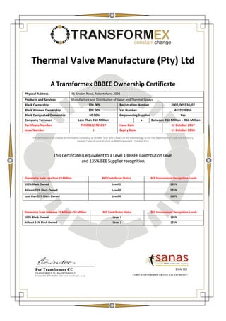 EXconstant change
Thermal Valve Manufacture (Pty) Ltd
A Transformex BBBEE Ownership Certificate
Physical Address 46 Kindon Road, Robertsham, 2091
Products and Services Manufacture and Distribution of Valve and Thermal Sprays
Black Ownership: 100.00% Registration Number 2002/005538/07
Black Women Ownership: 100.00% Vat Number 4410199956
Black Designated Ownership: 60.00% Empowering Supplier Yes
Company Turnover Less Than R10 Million x Between R10 Million – R50 Million
Certificate Number THE001Q1781017 Issue Date 12 October 2017
Issue Number 1 Expiry Date 11 October 2018
This verification is an analysis of information collated as at October 2017 and is based on the methodology as per the Department of Trade and Industry's,
Revised Codes of Good Practice on BBBEE released 11 October 2013
This Certificate is equivalent to a Level 1 BBBEE Contribution Level
and 135% BEE Supplier recognition.
COR07-A OWNERSHIP CERTIFICATE V01/R01/0117
Ownership Scale Less than 10 Million BEE Contributor Status BEE Procurement Recognition Levels
100% Black Owned Level 1 135%
At least 51% Black Owned Level 2 125%
Less than 51% Black Owned Level 4 100%
Ownership Scale Between 10 Million – 50 Million BEE Contributor Status BEE Procurement Recognition Levels
100% Black Owned Level 1 135%
At least 51% Black Owned Level 2 125%
BVA 151For Transformex CC
TRANSFORMEX CC. Reg 2007/043419/23
Contact 011 477-5622 or visit www.transformex.co.za
 