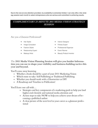 Due to the one-on-one attention provided, my availability is extremely limited. I can only offer a few strat-
egy session each month to select entrepreneurs who are serious and committed to achieving results.



   COMPLIMENTARY 25-MINUTE 2011 MEDIA VISION STRATEGY
                       SESSION


                                      COMPLIMENTARY 25-MINUTE
                                 2011 MEDIA VISION STRATEGY SESSION
Are you a Glamour Professional?

              •   Hair Stylist                                 •   Interior Designer
              •   Image Consultant                             •   Fitness Expert
              •   Fashion Stylist                              •   Professional Organizer
              •   Relationship Expert                          •   Event Planner
              •   Makeup Artist                                •   Beauty Product Inventor




The 2011 Media Vision Planning Session will give you Insider Informa-
tion you can use to shape your visibility and business-building tactics this
year and beyond.
You’ll come away knowing
  • Whether a book should be a part of your 2011 Marketing Vision
  • Which route to take: Self Publishing or Traditional Publishing
  • Whether you should work with a Ghostwriter or DIY
  • A Roadmap and Timeline to Publication!


You’ll leave our call with…
          • Strategies and key components of a marketing push to help you land
              higher-end clientele and national media attention and
          • Action steps to take NOW to help you achieve your dream of be-
              coming a published author
          • A clear picture of the next level in your career as a glamour profes-
              sional




                  Copyright © Toni V. Martin LLC                   www.tonivmartin.com         10
 