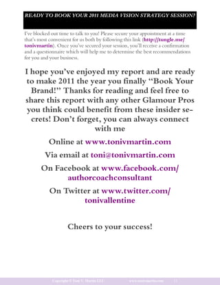 READY TO BOOK YOUR 2011 MEDIA VISION STRATEGY SESSION?


I’ve blocked out time to talk to you! Please secure your appointment at a time
that’s most convenient for us both by following this link (http://tungle.me/
tonivmartin). Once you’ve secured your session, you’ll receive a confirmation
and a questionnaire which will help me to determine the best recommendations
for you and your business.

I hope you’ve enjoyed my report and are ready
to make 2011 the year you finally “Book Your
  Brand!” Thanks for reading and feel free to
share this report with any other Glamour Pros
 you think could benefit from these insider se-
  crets! Don’t forget, you can always connect
                    with me
           Online at www.tonivmartin.com
         Via email at toni@tonivmartin.com
       On Facebook at www.facebook.com/
             authorcoachconsultant
           On Twitter at www.twitter.com/
                   tonivallentine


                     Cheers to your success!




             Copyright © Toni V. Martin LLC      www.tonivmartin.com   11
 