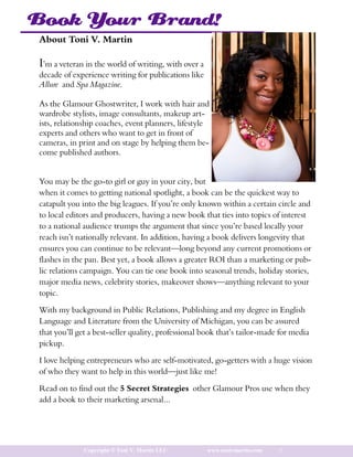 Book Your Brand!
About Toni V. Martin

I’m a veteran in the world of writing, with over a
decade of experience writing for publications like
Allure and Spa Magazine.

As the Glamour Ghostwriter, I work with hair and
wardrobe stylists, image consultants, makeup art-
ists, relationship coaches, event planners, lifestyle
experts and others who want to get in front of
cameras, in print and on stage by helping them be-
come published authors.


You may be the go-to girl or guy in your city, but
when it comes to getting national spotlight, a book can be the quickest way to
catapult you into the big leagues. If you’re only known within a certain circle and
to local editors and producers, having a new book that ties into topics of interest
to a national audience trumps the argument that since you’re based locally your
reach isn’t nationally relevant. In addition, having a book delivers longevity that
ensures you can continue to be relevant—long beyond any current promotions or
flashes in the pan. Best yet, a book allows a greater ROI than a marketing or pub-
lic relations campaign. You can tie one book into seasonal trends, holiday stories,
major media news, celebrity stories, makeover shows—anything relevant to your
topic.

With my background in Public Relations, Publishing and my degree in English
Language and Literature from the University of Michigan, you can be assured
that you’ll get a best-seller quality, professional book that’s tailor-made for media
pickup.

I love helping entrepreneurs who are self-motivated, go-getters with a huge vision
of who they want to help in this world—just like me!

Read on to find out the 5 Secret Strategies other Glamour Pros use when they
add a book to their marketing arsenal...




              Copyright © Toni V. Martin LLC         www.tonivmartin.com   3
 