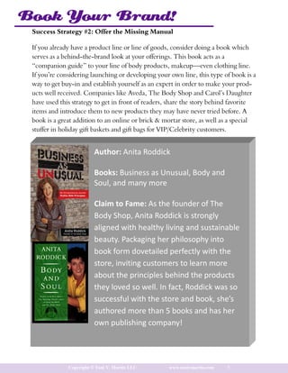 Book Your Brand!
 Success Strategy #2: Offer the Missing Manual

 If you already have a product line or line of goods, consider doing a book which
 serves as a behind-the-brand look at your offerings. This book acts as a
 “companion guide” to your line of body products, makeup—even clothing line.
 If you’re considering launching or developing your own line, this type of book is a
 way to get buy-in and establish yourself as an expert in order to make your prod-
 ucts well received. Companies like Aveda, The Body Shop and Carol’s Daughter
 have used this strategy to get in front of readers, share the story behind favorite
 items and introduce them to new products they may have never tried before. A
 book is a great addition to an online or brick & mortar store, as well as a special
 stuffer in holiday gift baskets and gift bags for VIP/Celebrity customers.


                         Author: Anita Roddick

                         Books: Business as Unusual, Body and
                         Soul, and many more

                         Claim to Fame: As the founder of The
                         Body Shop, Anita Roddick is strongly
                         aligned with healthy living and sustainable
                         beauty. Packaging her philosophy into
                         book form dovetailed perfectly with the
                         store, inviting customers to learn more
                         about the principles behind the products
                         they loved so well. In fact, Roddick was so
                         successful with the store and book, she’s
                         authored more than 5 books and has her
                         own publishing company!




              Copyright © Toni V. Martin LLC       www.tonivmartin.com   5
 
