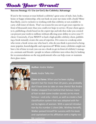Book Your Brand!
 Success Strategy #3: Use (or Get!) the Celebrity Advantage

 If you’re the woman or man behind a celebrity’s great sense of style, hair, looks,
 home or happy relationship, why not bank on your star status with a book? More
 than likely, you’re exclusive to working with that celebrity or not available to
 carry a full roster of clients. That’s no reason for you not to get your expertise in
 front of thousands more than you could ever hope to service. If your client agrees
 to it, publishing a book based on the expert tips and info that make you coveted
 can present your work to millions without affecting your ability to serve your #1
 client. Conversely, if you WANT to land a high-profile celebrity client, publish-
 ing a book instantly creates the aura of expertise. If it comes to a makeup artist
 who wrote a book versus one who hasn’t, who do you think is perceived as being
 more popular, knowledgeable and experienced? While many celebrities might not
 have a lot of time to read, you can use a book to get in front of celebrity’s manag-
 ers, assistants and friends—people to whom celebrities turn when they’re looking
 for recommendations on the top professionals who can help create or maintain
 their glam status.



                         Author: Andre Walker

                         Book: Andre Talks Hair

                         Claim to Fame: When you’ve been styling
                         Oprah’s hair for more than 20 years, you probably
                         don’t have time to take on new clients! But Andre
                         Walker stepped from behind that famous mane
                         of hair to dish some insider secrets on his most
                         famous—and only—client, as well as create a hair
                         classification system that was adopted with fer-
                         vor by legions of women. With a special introduc-
                         tion by his number 1 client (Ms. Winfrey herself),
                         Walker poised himself for success with his book
                         and capitalized on his affiliation with a highly visi-
                         ble customer.
              Copyright © Toni V. Martin LLC         www.tonivmartin.com   6
 