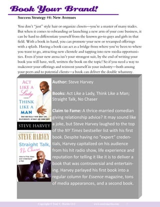 Book Your Brand!
 Success Strategy #4: New Avenues

 You don’t “just” style hair or organize closets—you’re a master of many trades.
 But when it comes to rebranding or launching a new arm of your core business, it
 can be hard to differentiate yourself from the known go-to guys and girls in that
 field. With a book in hand, you can promote your new or revamped offerings
 with a splash. Having a book can act as a bridge from where you’ve been to where
 you want to go, attracting new clientele and tapping into new media opportuni-
 ties. Even if your new arena isn’t your strongest suit, by the end of writing your
 book you will have, well, written the book on the topic! So if you need a way to
 makeover your offerings and reinvent yourself in your industry—both among
 your peers and to potential clients—a book can deliver the double whammy.

                         Author: Steve Harvey

                         Books: Act Like a Lady, Think Like a Man;
                         Straight Talk, No Chaser

                         Claim to Fame: A thrice-married comedian
                         giving relationship advice? It may sound like
                         a joke, but Steve Harvey laughed to the top
                         of the NY Times bestseller list with his first
                         book. Despite having no “expert” creden-
                         tials, Harvey capitalized on his audience
                         from his hit radio show, life experience and
                         reputation for telling it like it is to deliver a
                         book that was controversial and entertain-
                         ing. Harvey parlayed his first book into a
                         regular column for Essence magazine, tons
                         of media appearances, and a second book.



              Copyright © Toni V. Martin LLC       www.tonivmartin.com   7
 