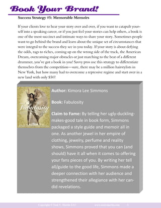 Book Your Brand!
 Success Strategy #5: Memorable Memoirs

 If your clients love to hear your story over and over, if you want to catapult your-
 self into a speaking career, or if you just feel your stories can help others, a book is
 one of the most succinct and intimate ways to share your story. Sometimes people
 want to go behind the brand and learn about the unique set of circumstances that
 were integral to the success they see in you today. If your story is about defying
 the odds, rags to riches, coming up on the wrong side of the track, the American
 Dream, overcoming major obstacles or just marching to the beat of a different
 drummer, you’ve got a book in you! Savvy pros use this strategy to differentiate
 themselves from the competition—sure, there may be a million hairstylists in
 New York, but how many had to overcome a repressive regime and start over in a
 new land with only $50?


                         Author: Kimora Lee Simmons

                         Book: Fabulosity

                         Claim to Fame: By telling her ugly-duckling-
                         makes-good tale in book form, Simmons
                         packaged a style guide and memoir all in
                         one. As another jewel in her empire of
                         clothing, jewelry, perfume and reality
                         shows, Simmons proved that you can (and
                         should) have it all when it comes to offering
                         your fans pieces of you. By writing her tell
                         all/guide to the good life, Simmons made a
                         deeper connection with her audience and
                         strengthened their allegiance with her can-
                         did revelations.


               Copyright © Toni V. Martin LLC          www.tonivmartin.com    8
 