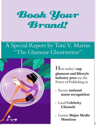 Book Your
     Brand!
A Special Report by Toni V. Martin
   “The Glamour Ghostwriter”

                                       How today’s top
                                       glamour and lifestyle
                                       industry pros use the
                                       Power of Publishing to

                                       •     Secure national
                                               name recognition

                                       •     Land Celebrity
                                               Clientele

                                       •     Garner Major Media
                                              Mentions
      Copyright © Toni V. Martin LLC       www.tonivmartin.com
 