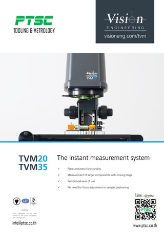 TVM20
TVM35
Est. 1958
visioneng.com/tvm
9
9 	 Place and press functionality
9
9 	 Measurement of larger components with moving stage
9
9 	 Exceptional ease of use
9
9 	 No need for focus adjustment or sample positioning
The instant measurement system
FM 557119
Vision Engineering Ltd has been
certified for the quality management
system ISO 9001:2015.
www.ptsc.co.th
Line : @ptsc
info@ptsc.co.th
 