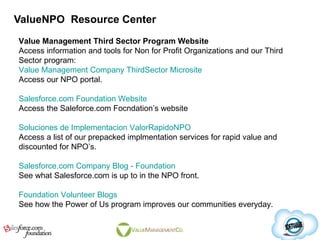 ValueNPO  Resource Center Value Management Third Sector Program Website Access information and tools for Non for Profit Organizations and our Third Sector program: Value Management Company ThirdSector Microsite Access our NPO portal. Salesforce.com Foundation Website Access the Saleforce.com Focndation’s website Soluciones de Implementacion ValorRapidoNPO Access a list of our prepacked implmentation services for rapid value and discounted for NPO’s. Salesforce.com Company Blog - Foundation   See what Salesforce.com is up to in the NPO front. Foundation Volunteer Blogs See how the Power of Us program improves our communities everyday. 