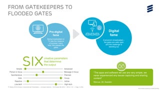 TV Media 2016 Ericsson ConsumerLab Presentation | © Ericsson AB 2016 | 2016-11-01 | Page 13 (65)
FROM GATEKEEPERS TO
FLOODED GATES
“The apps and software we use are very simple, we
never experienced any issues capturing and sharing
content”
Marcus, 28, Sweden
creative parameters
that determine
the outputSIXSimple Advanced
Person in focus Message in focus
Spontaneous Planned
Solo Group
Reactive Active
Low-tech High-tech
Digital
fame
Everyone’s broadcasted –
the gates are wide open
and the challenge is
standing out
Pre-digital
fame
Being broadcasted on
TV was the measure
of success: many
tried, few passed the
gates
Source: Ericsson ConsumerLab TV & Media 2016 Study
 
