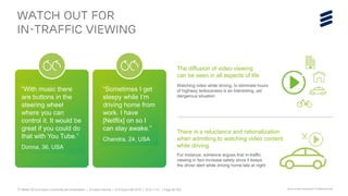 TV Media 2016 Ericsson ConsumerLab Presentation | © Ericsson AB 2016 | 2016-11-01 | Page 26 (65)
WATCH OUT FOR
IN-TRAFFIC VIEWING
“With music there
are buttons in the
steering wheel
where you can
control it. It would be
great if you could do
that with You Tube.”
Donna, 36, USA
“Sometimes I get
sleepy while I’m
driving home from
work. I have
[Netflix] on so I
can stay awake.”
Chandra, 24, USA
The diffusion of video viewing
can be seen in all aspects of life
Watching video while driving, to eliminate hours
of highway tediousness is an interesting, yet
dangerous situation
X
There is a reluctance and rationalization
when admitting to watching video content
while driving
For instance, someone argues that in-traffic
viewing in fact increase safety since it keeps
the driver alert while driving home late at night
Source: Ericsson ConsumerLab TV & Media 2016 Study
 