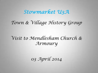 Stowmarket U3A
Town & Village History Group
Visit to Mendlesham Church &
Armoury
03 April 2014
 