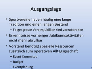 Ausgangslage
• Sportvereine haben häufig eine lange
Tradition und einen langen Bestand
– Folge: grosse Vereinsjubiläen sind vorzubereiten
• Erkenntnisse vorheriger Jubiläumsaktivitäten
nicht mehr abrufbar
• Vorstand benötigt spezielle Ressourcen
zusätzlich zum operativen Alltagsgeschäft
– Event-Kommitee
– Budget
– Eventplanung 3
 