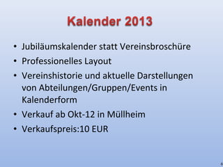 • Jubiläumskalender statt Vereinsbroschüre
• Professionelles Layout
• Vereinshistorie und aktuelle Darstellungen
von Abteilungen/Gruppen/Events in
Kalenderform
• Verkauf ab Okt-12 in Müllheim
• Verkaufspreis:10 EUR
6
 