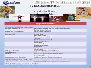 Programm zum Festakt
Drei Varianten über ein Lied von Carl Philipp Emmanuel
Bach Thema, Variation I, II, III Felix Goulesque, Trompete; Jessy Tieu, Klavier Musikschule Müllheim
Begrüßung durch Vereinsvorsitzende
Dr. Volker Möckel, 1. Vorsitzender
Gabriele Wiesner, 2. Vorsitzende
Festansprache:
Historie des Vereins Dr. Volker Möckel
Grußworte
Astrid Siemes-Knoblich
Bürgermeisterin der Stadt Müllheim
Lothar Voigt
Sprecher der Vereinsgemeinschaft
der Müllheimer Sportvereine
Bertram Heißler
Vorsitzender des Sportkreises
Breisgau-Hochschwarzwald
Philipp Krämer
Präsident Badischer Leichtathletikverband, Karlsruhe
Verleihung des Ehrenschilds
Manuela Gemsa
Vizepräsidentin Badischer Turnerbund, Karlsruhe
Ehrenmitgliedschaften
TV Müllheim Ehrungen durch Dr. Volker Möckel und Gabriele Wiesner
Laudatio zur Verleihung der Sportplakette
Dorothea Störr-Ritter
Landrätin des Landkreises Breisgau-Hochschwarzwald
Ballade „Someone like you“ Adele Laurice Blue Adkins
(*1988) Bianca Bruzek, Gesang; Albrecht Haaf, Klavier, Musikschule Müllheim
Eröffnung der Sonderausstellung zur Geschichte des TV Müllheim
Freitag, 5. April 2013, 19.00 Uhr
im Markgräfler Museum,
Blankenhorn-Palais
8
 