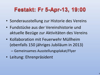 • Sonderausstellung zur Historie des Vereins
• Fundstücke aus der Vereinshistorie und
aktuelle Bezüge zur Aktivitäten des Vereins
• Kollaboration mit Feuerwehr Müllheim
(ebenfalls 150 jähriges Jubiläum in 2013)
– Gemeinsames Ausstellungsplakat/Flyer
• Leitung: Ehrenpräsident
9
 