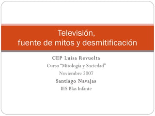 CEP Luisa Revuelta Curso “Mitología y Sociedad” Noviembre 2007 Santiago Navajas IES Blas Infante Televisión,  fuente de mitos y desmitificación 