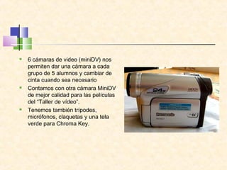  6 cámaras de video (miniDV) nos
permiten dar una cámara a cada
grupo de 5 alumnos y cambiar de
cinta cuando sea necesario
 Contamos con otra cámara MiniDV
de mejor calidad para las películas
del “Taller de vídeo”.
 Tenemos también trípodes,
micrófonos, claquetas y una tela
verde para Chroma Key.
 