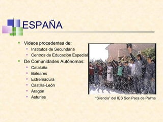 ESPAÑA
 Videos procedentes de:
 Institutos de Secundaria
 Centros de Educación Especial
 De Comunidades Autónomas:
 Cataluña
 Baleares
 Extremadura
 Castilla-León
 Aragón
 Asturias “Silencis” del IES Son Pacs de Palma
 
