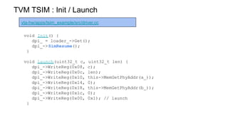 TVM TSIM : Init / Launch
vta-hw/apps/tsim_example/src/driver.cc
void Init() {
dpi_ = loader_->Get();
dpi_->SimResume();
}
void Launch(uint32_t c, uint32_t len) {
dpi_->WriteReg(0x08, c);
dpi_->WriteReg(0x0c, len);
dpi_->WriteReg(0x10, this->MemGetPhyAddr(a_));
dpi_->WriteReg(0x14, 0);
dpi_->WriteReg(0x18, this->MemGetPhyAddr(b_));
dpi_->WriteReg(0x1c, 0);
dpi_->WriteReg(0x00, 0x1); // launch
}
 
