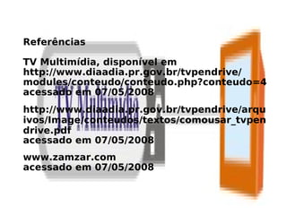 Referências

TV Multimídia, disponível em
http://www.diaadia.pr.gov.br/tvpendrive/
modules/conteudo/conteudo.php?conteudo=4
acessado em 07/05/2008
http://www.diaadia.pr.gov.br/tvpendrive/arqu
ivos/Image/conteudos/textos/comousar_tvpen
drive.pdf
acessado em 07/05/2008
www.zamzar.com
acessado em 07/05/2008
 