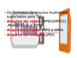 • Os formatos de arquivo multimídia
  suportados pela TV:
• Arquivo de vídeo- MPEG(MPEG1
  ,Mpeg2)Divx e XVID.
• Arquivo de áudio: MP3 e WMA
• Arquivo de imagem:JPEG
 