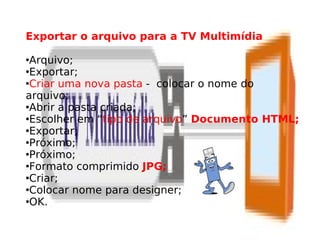 Exportar o arquivo para a TV Multimídia

Arquivo;
Exportar;

Criar uma nova pasta - colocar o nome do

arquivo;
Abrir a pasta criada;

Escolher em “tipo de arquivo” Documento HTML;

Exportar;

Próximo;

Próximo;

Formato comprimido JPG;

Criar;

Colocar nome para designer;

OK.
 