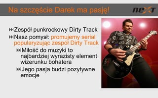 Na szczęście Darek ma pasję! Zespół punkrockowy Dirty Track Nasz pomysł:  promujemy serial popularyzując zespół Dirty Track Miłość do muzyki to najbardziej wyrazisty element wizerunku bohatera Jego pasja budzi pozytywne emocje 