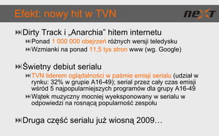 Efekt: nowy hit w TVN Dirty Track i „Anarchia” hitem internetu Ponad  1 000 000 obejrzeń   różnych wersji teledysku Wzmianki na ponad   11,5 tys stron   www (wg. Google) Świetny debiut serialu TVN liderem oglądalności w paśmie emisji serialu   (udział w rynku: 32% w grupie A16-49); serial przez cały czas emisji wśród 5 najpopularniejszych programów dla grupy A16-49 Wątek muzyczny mocniej wyeksponowany w serialu w odpowiedzi na rosnącą popularność zespołu Druga część serialu już wiosną 2009… 