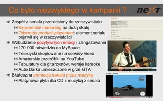 Co było niezwykłego w kampanii ? Zespół z serialu przeniesiony do rzeczywistości Experiential marketing   na dużą skalę Odwrotny  product placement :  element serialu pojawił się w rzeczywistości Wzbudzenie  pozytywnych emocji  i zangażowania 170 000 odwiedzin na MySpace Teledyski skopiowane na serwisy video Amatorskie przeróbki na YouTube Tabulatury dla gitarzystów, wersje karaoke Auto Darka umieszczone w grze GTA Skuteczna  promocja serialu przez muzykę Platynowa płyta dla CD z muzyką z serialu 