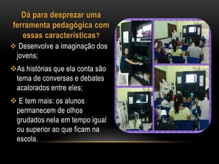 Dá para desprezar uma 
ferramenta pedagógica com 
essas características? 
 Desenvolve a imaginação dos 
jovens; 
As histórias que ela conta são 
tema de conversas e debates 
acalorados entre eles; 
 E tem mais: os alunos 
permanecem de olhos 
grudados nela em tempo igual 
ou superior ao que ficam na 
escola. 
 