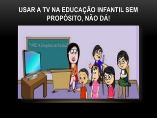 USAR A TV NA EDUCAÇÃO INFANTIL SEM 
PROPÓSITO, NÃO DÁ! 
 