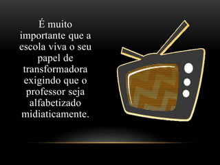 É muito 
importante que a 
escola viva o seu 
papel de 
transformadora 
exigindo que o 
professor seja 
alfabetizado 
midiaticamente. 
 