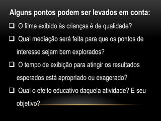 Alguns pontos podem ser levados em conta: 
 O filme exibido às crianças é de qualidade? 
 Qual mediação será feita para que os pontos de 
interesse sejam bem explorados? 
 O tempo de exibição para atingir os resultados 
esperados está apropriado ou exagerado? 
 Qual o efeito educativo daquela atividade? E seu 
objetivo? 
 