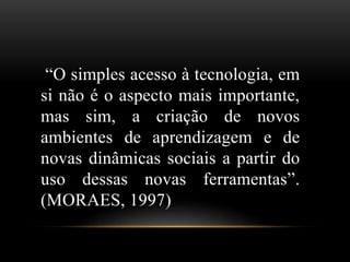 “O simples acesso à tecnologia, em 
si não é o aspecto mais importante, 
mas sim, a criação de novos 
ambientes de aprendizagem e de 
novas dinâmicas sociais a partir do 
uso dessas novas ferramentas”. 
(MORAES, 1997) 
 