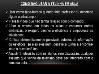COMO NÃO USAR A TELINHA EM AULA 
Usar como tapa-buraco quando falta professor ou acontece 
algum contratempo; 
 Passar vídeo que não tenha relação com o conteúdo; 
 Usar o recurso em todas as aulas e esquecer outras 
dinâmicas: o exagero diminui a eficiência e empobrece as 
atividades; 
 Criticar sistematicamente possíveis defeitos de informação 
ou estéticos: se eles existirem, desafie a turma a encontrá-los 
e a questioná-los; 
Assistir à televisão com os alunos sem discussão: qualquer 
assunto que venha da televisão deve ser integrado com o 
tema da aula. 
 