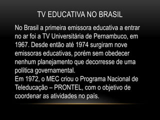 TV EDUCATIVA NO BRASIL 
No Brasil a primeira emissora educativa a entrar 
no ar foi a TV Universitária de Pernambuco, em 
1967. Desde então até 1974 surgiram nove 
emissoras educativas, porém sem obedecer 
nenhum planejamento que decorresse de uma 
política governamental. 
Em 1972, o MEC criou o Programa Nacional de 
Teleducação – PRONTEL, com o objetivo de 
coordenar as atividades no país. 
 