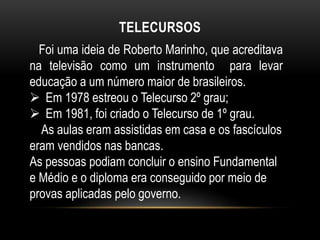 TELECURSOS 
Foi uma ideia de Roberto Marinho, que acreditava 
na televisão como um instrumento para levar 
educação a um número maior de brasileiros. 
 Em 1978 estreou o Telecurso 2º grau; 
 Em 1981, foi criado o Telecurso de 1º grau. 
As aulas eram assistidas em casa e os fascículos 
eram vendidos nas bancas. 
As pessoas podiam concluir o ensino Fundamental 
e Médio e o diploma era conseguido por meio de 
provas aplicadas pelo governo. 
 