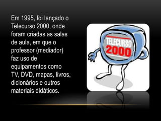 Em 1995, foi lançado o 
Telecurso 2000, onde 
foram criadas as salas 
de aula, em que o 
professor (mediador) 
faz uso de 
equipamentos como 
TV, DVD, mapas, livros, 
dicionários e outros 
materiais didáticos. 
 