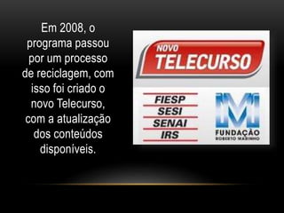 Em 2008, o 
programa passou 
por um processo 
de reciclagem, com 
isso foi criado o 
novo Telecurso, 
com a atualização 
dos conteúdos 
disponíveis. 
 