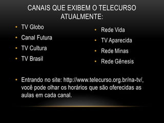 CANAIS QUE EXIBEM O TELECURSO 
ATUALMENTE: 
• TV Globo 
• Canal Futura 
• TV Cultura 
• TV Brasil 
• Entrando no site: http://www.telecurso.org.br/na-tv/, 
você pode olhar os horários que são oferecidas as 
aulas em cada canal. 
 
