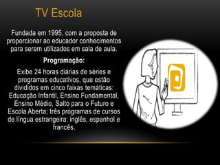 TV Escola 
Fundada em 1995, com a proposta de 
proporcionar ao educador conhecimentos 
para serem utilizados em sala de aula. 
Programação: 
Exibe 24 horas diárias de séries e 
programas educativos, que estão 
divididos em cinco faixas temáticas: 
Educação Infantil, Ensino Fundamental, 
Ensino Médio, Salto para o Futuro e 
Escola Aberta; três programas de cursos 
de língua estrangeira: inglês, espanhol e 
francês. 
 