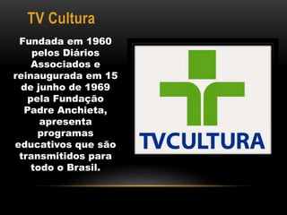 TV Cultura 
Fundada em 1960 
pelos Diários 
Associados e 
reinaugurada em 15 
de junho de 1969 
pela Fundação 
Padre Anchieta, 
apresenta 
programas 
educativos que são 
transmitidos para 
todo o Brasil. 
 