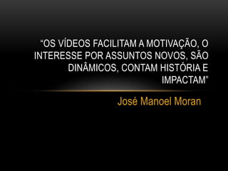 “OS VÍDEOS FACILITAM A MOTIVAÇÃO, O 
INTERESSE POR ASSUNTOS NOVOS, SÃO 
DINÂMICOS, CONTAM HISTÓRIA E 
IMPACTAM” 
José Manoel Moran 
 