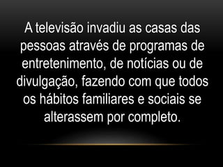 A televisão invadiu as casas das 
pessoas através de programas de 
entretenimento, de notícias ou de 
divulgação, fazendo com que todos 
os hábitos familiares e sociais se 
alterassem por completo. 
 