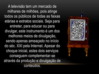A televisão tem um mercado de 
milhares de milhões, pois atinge 
todos os públicos de todas as faixas 
etárias e extratos sociais. Seja para 
entreter, para educar ou para 
divulgar, este instrumento é um dos 
melhores meios de divulgação, 
sendo apenas ameaçado no início 
do séc. XXI pela Internet. Apesar do 
choque inicial, estes dois serviços 
conseguem complementar-se 
através da produção e divulgação de 
conteúdos. 
 