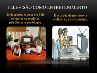 TELEVISÃO COMO ENTRETENIMENTO 
Já despertou o amor e o ódio 
de muitos educadores, 
psicólogos e sociólogos. 
É acusada de promover a 
violência e o consumismo. 
 