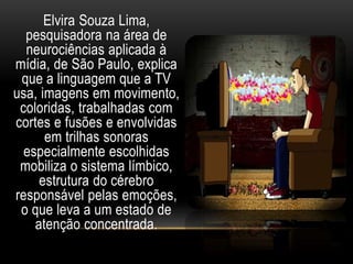 Elvira Souza Lima, 
pesquisadora na área de 
neurociências aplicada à 
mídia, de São Paulo, explica 
que a linguagem que a TV 
usa, imagens em movimento, 
coloridas, trabalhadas com 
cortes e fusões e envolvidas 
em trilhas sonoras 
especialmente escolhidas 
mobiliza o sistema límbico, 
estrutura do cérebro 
responsável pelas emoções, 
o que leva a um estado de 
atenção concentrada. 
 