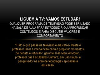 LIGUEM A TV: VAMOS ESTUDAR! 
QUALQUER PROGRAMA DE TELEVISÃO PODE SER USADO 
NA SALA DE AULA PARA INTRODUZIR OU APROFUNDAR 
CONTEÚDOS E PARA DISCUTIR VALORES E 
COMPORTAMENTO 
"Tudo o que passa na televisão é educativo. Basta o 
professor fazer a intervenção certa e propiciar momentos 
de debate e reflexão", garante José Manuel Moran, 
professor das Faculdades Sumaré, em São Paulo, e 
pesquisador na área de tecnologias aplicadas à 
educação. 
 